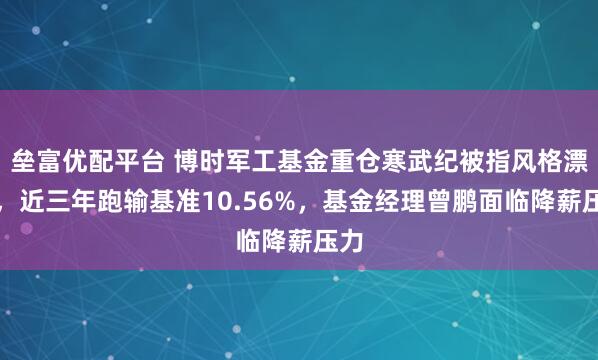 垒富优配平台 博时军工基金重仓寒武纪被指风格漂移，近三年跑输基准10.56%，基金经理曾鹏面临降薪压力