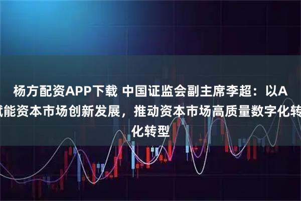 杨方配资APP下载 中国证监会副主席李超：以AI赋能资本市场创新发展，推动资本市场高质量数字化转型