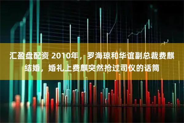 汇盈盘配资 2010年，罗海琼和华谊副总裁费麒结婚，婚礼上费麒突然抢过司仪的话筒