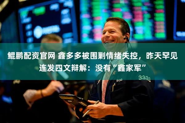 鲲鹏配资官网 鑫多多被围剿情绪失控，昨天罕见连发四文辩解：没有“鑫家军”