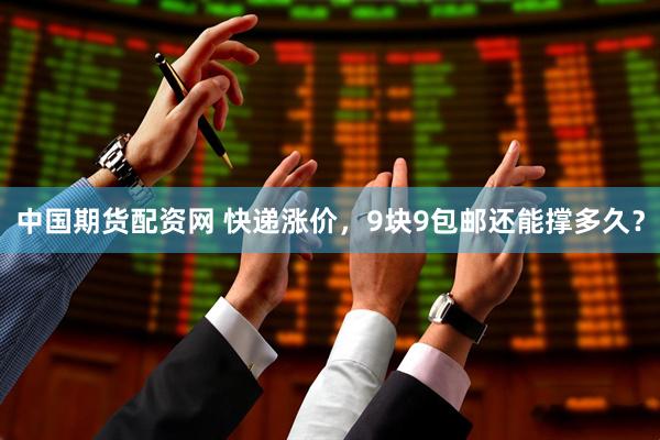 中国期货配资网 快递涨价，9块9包邮还能撑多久？