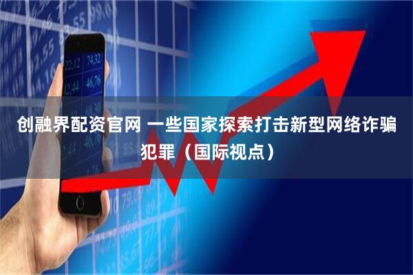 创融界配资官网 一些国家探索打击新型网络诈骗犯罪（国际视点）